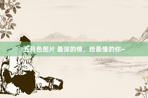 五月色图片 最深的情，给最懂的你~