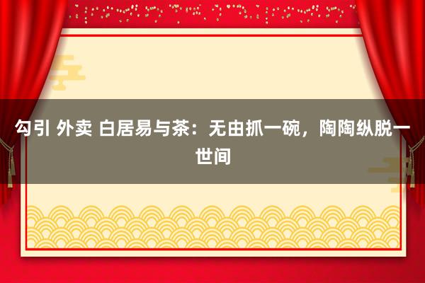 勾引 外卖 白居易与茶：无由抓一碗，陶陶纵脱一世间