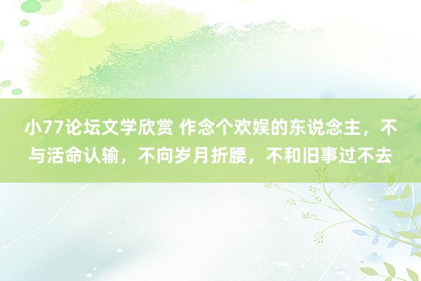 小77论坛文学欣赏 作念个欢娱的东说念主，不与活命认输，不向岁月折腰，不和旧事过不去