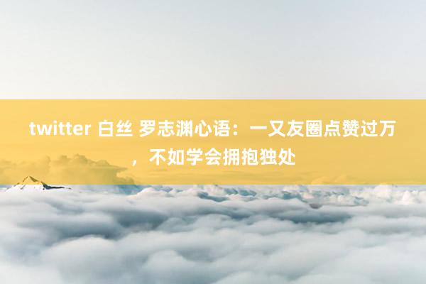 twitter 白丝 罗志渊心语：一又友圈点赞过万，不如学会拥抱独处
