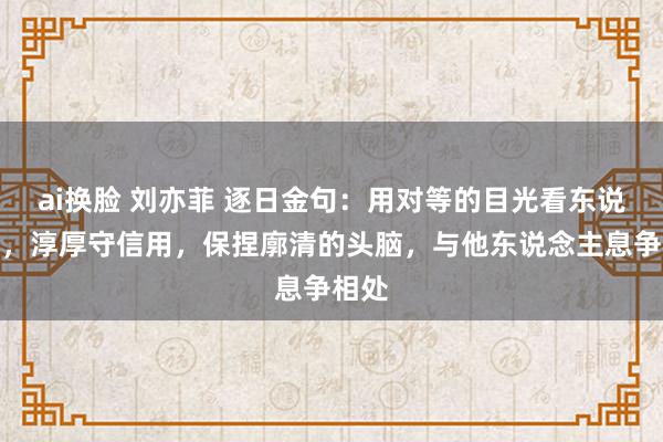 ai换脸 刘亦菲 逐日金句：用对等的目光看东说念主，淳厚守信用，保捏廓清的头脑，与他东说念主息争相处