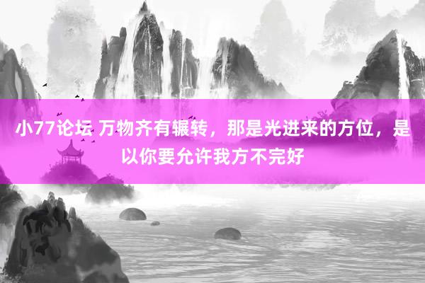 小77论坛 万物齐有辗转，那是光进来的方位，是以你要允许我方不完好