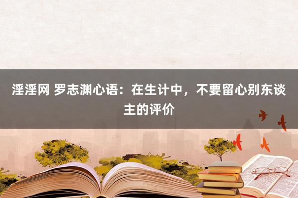 淫淫网 罗志渊心语：在生计中，不要留心别东谈主的评价