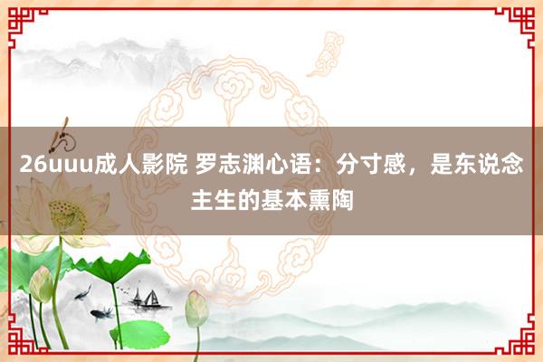 26uuu成人影院 罗志渊心语：分寸感，是东说念主生的基本熏陶
