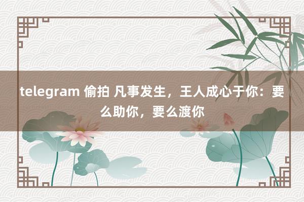 telegram 偷拍 凡事发生，王人成心于你：要么助你，要么渡你