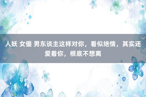 人妖 女優 男东谈主这样对你，看似绝情，其实还爱着你，根底不想离