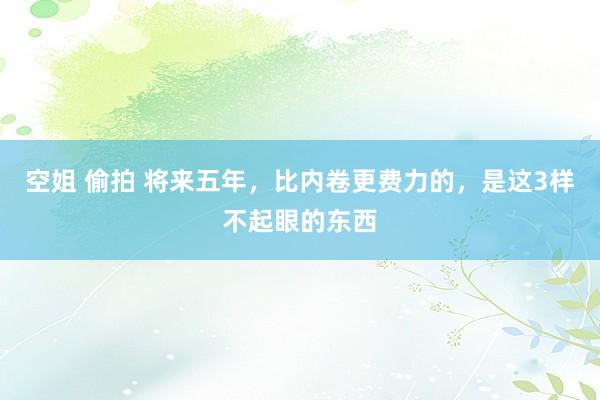 空姐 偷拍 将来五年，比内卷更费力的，是这3样不起眼的东西