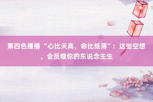 第四色播播 “心比天高，命比纸薄”：这些空想，会反噬你的东说念主生