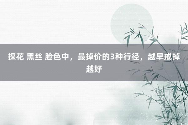 探花 黑丝 脸色中，最掉价的3种行径，越早戒掉越好