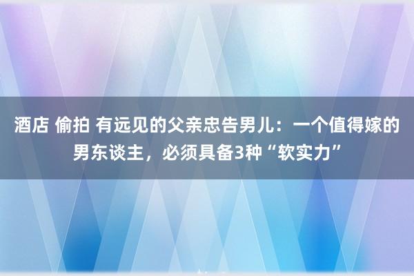 酒店 偷拍 有远见的父亲忠告男儿：一个值得嫁的男东谈主，必须具备3种“软实力”