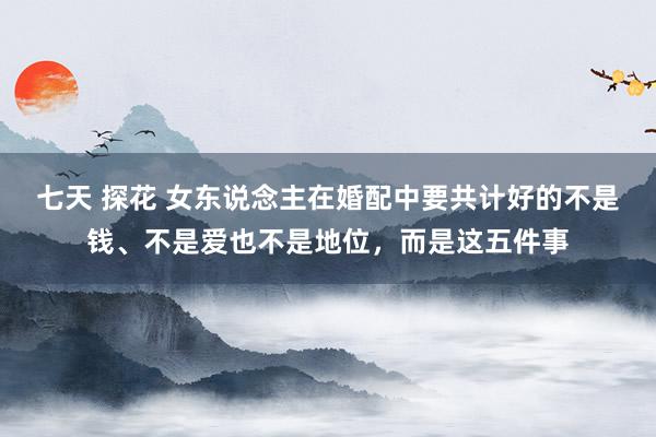 七天 探花 女东说念主在婚配中要共计好的不是钱、不是爱也不是地位，而是这五件事