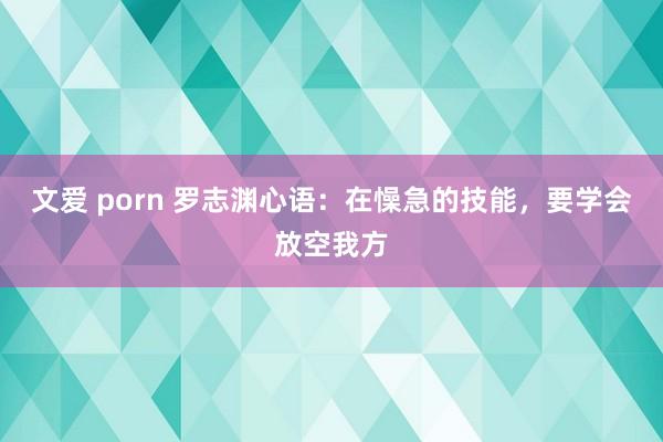 文爱 porn 罗志渊心语：在懆急的技能，要学会放空我方