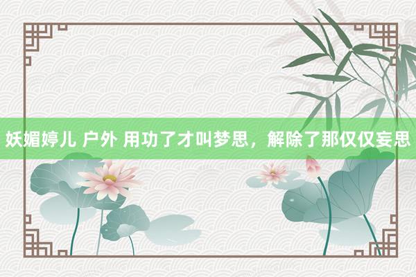 妖媚婷儿 户外 用功了才叫梦思，解除了那仅仅妄思