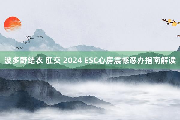 波多野结衣 肛交 2024 ESC心房震憾惩办指南解读