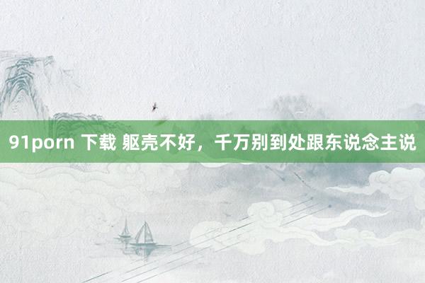 91porn 下载 躯壳不好，千万别到处跟东说念主说