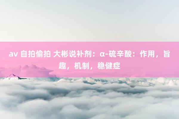 av 自拍偷拍 大彬说补剂：α-硫辛酸：作用，旨趣，机制，稳健症