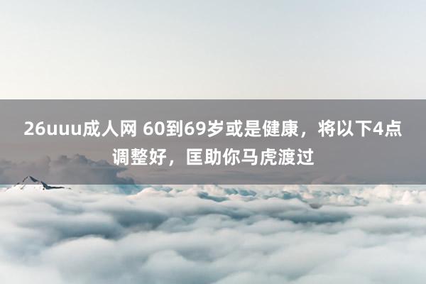 26uuu成人网 60到69岁或是健康，将以下4点调整好，匡助你马虎渡过