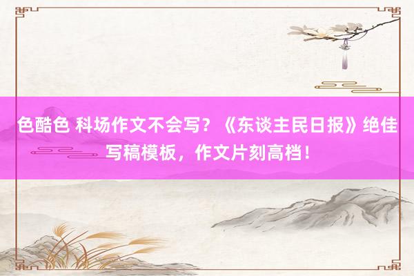 色酷色 科场作文不会写？《东谈主民日报》绝佳写稿模板，作文片刻高档！