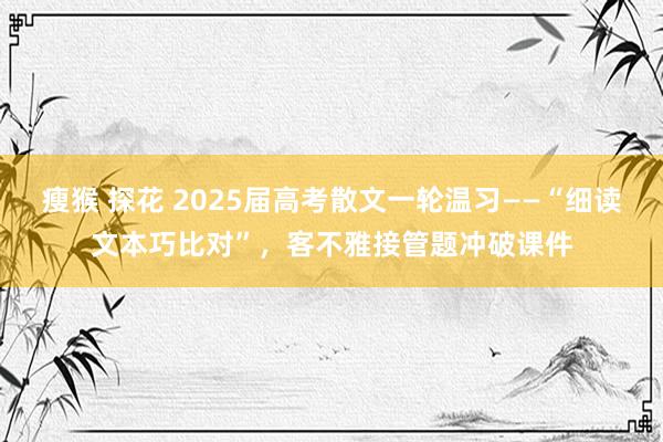瘦猴 探花 2025届高考散文一轮温习——“细读文本巧比对”，客不雅接管题冲破课件