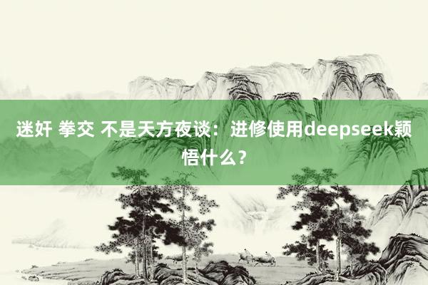 迷奸 拳交 不是天方夜谈:进修使用deepseek颖悟什么?