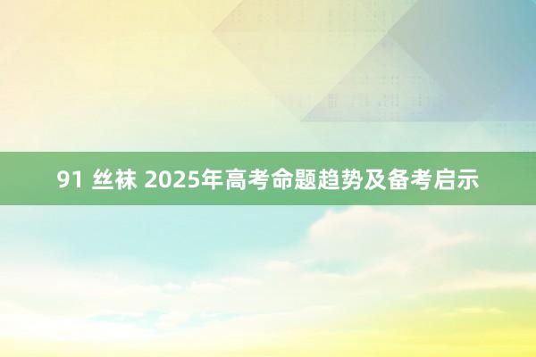 91 丝袜 2025年高考命题趋势及备考启示
