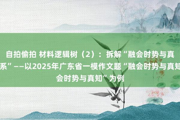 自拍偷拍 材料逻辑树（2）：拆解“融会时势与真知的干系”——以2025年广东省一模作文题“融会时势与真知”为例