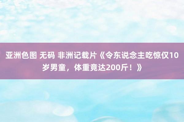 亚洲色图 无码 非洲记载片《令东说念主吃惊仅10岁男童，体重竟达200斤！》