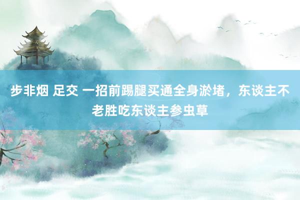 步非烟 足交 一招前踢腿买通全身淤堵，东谈主不老胜吃东谈主参虫草
