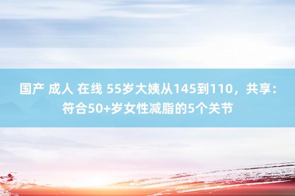 国产 成人 在线 55岁大姨从145到110，共享：符合50+岁女性减脂的5个关节