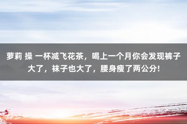 萝莉 操 一杯减飞花茶，喝上一个月你会发现裤子大了，袜子也大了，腰身瘦了两公分!