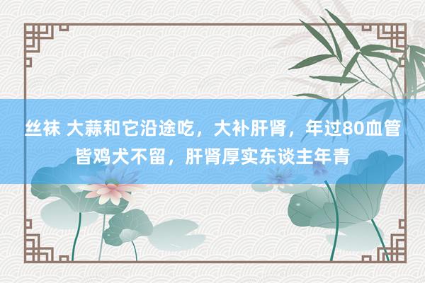 丝袜 大蒜和它沿途吃，大补肝肾，年过80血管皆鸡犬不留，肝肾厚实东谈主年青