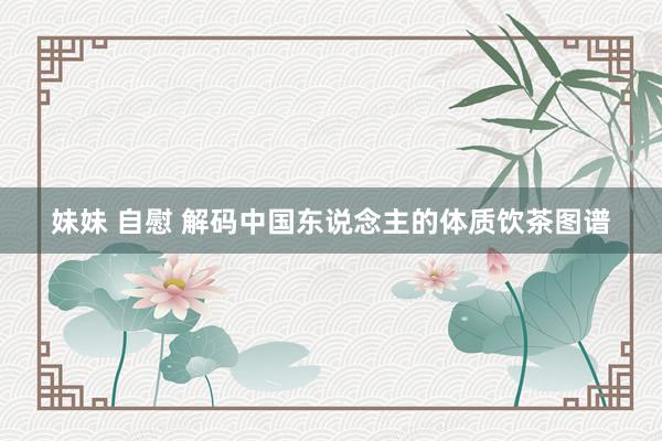 妹妹 自慰 解码中国东说念主的体质饮茶图谱
