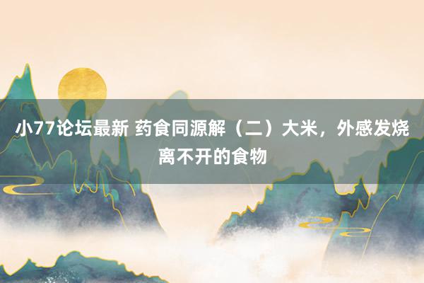 小77论坛最新 药食同源解（二）大米，外感发烧离不开的食物