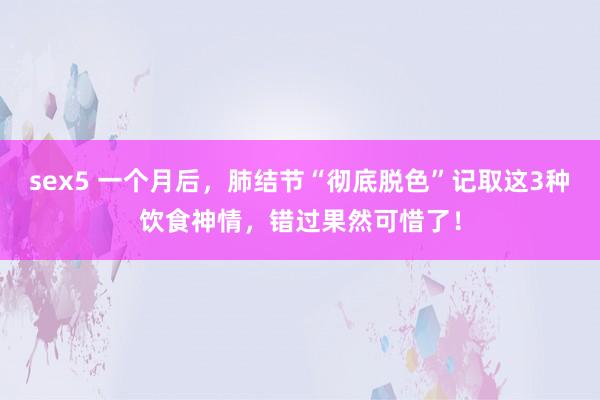 sex5 一个月后，肺结节“彻底脱色”记取这3种饮食神情，错过果然可惜了！