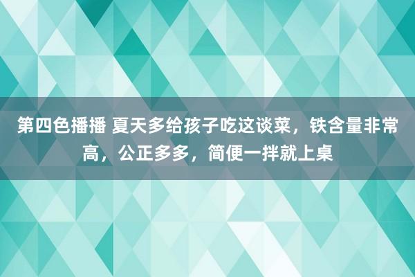 第四色播播 夏天多给孩子吃这谈菜，铁含量非常高，公正多多，简便一拌就上桌