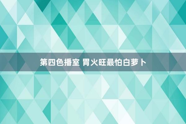 第四色播室 胃火旺最怕白萝卜