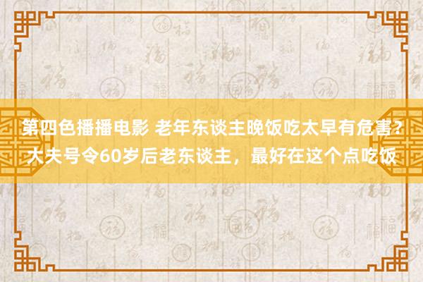 第四色播播电影 老年东谈主晚饭吃太早有危害？大夫号令60岁后老东谈主，最好在这个点吃饭