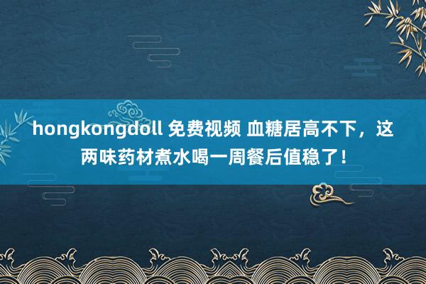 hongkongdoll 免费视频 血糖居高不下，这两味药材煮水喝一周餐后值稳了！