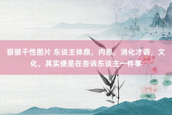 狠狠干性图片 东谈主体鼎，内息，消化才调，文化，其实便是在告诉东谈主一件事