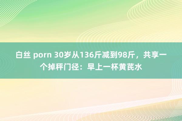 白丝 porn 30岁从136斤减到98斤，共享一个掉秤门径：早上一杯黄芪水