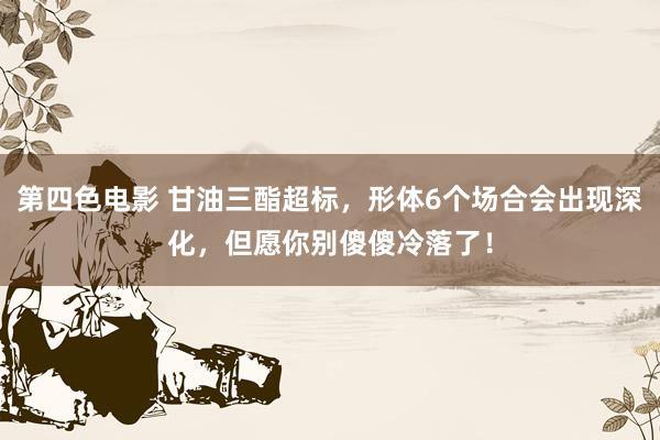 第四色电影 甘油三酯超标，形体6个场合会出现深化，但愿你别傻傻冷落了！
