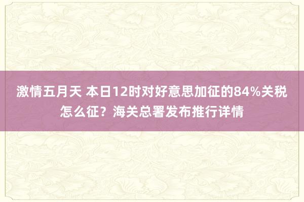 激情五月天 本日12时对好意思加征的84%关税怎么征？海关总署发布推行详情