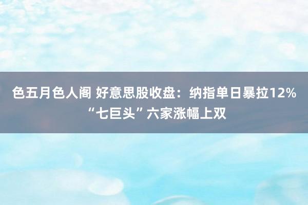 色五月色人阁 好意思股收盘：纳指单日暴拉12% “七巨头”六家涨幅上双