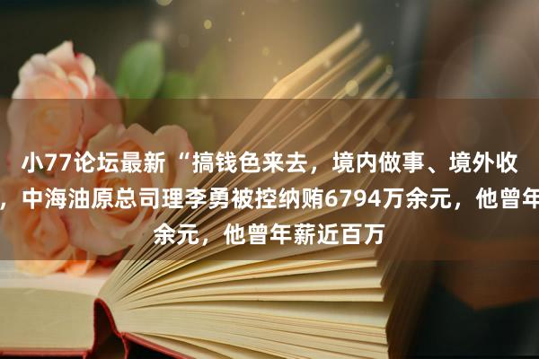 小77论坛最新 “搞钱色来去，境内做事、境外收钱……”，中海油原总司理李勇被控纳贿6794万余元，他曾年薪近百万