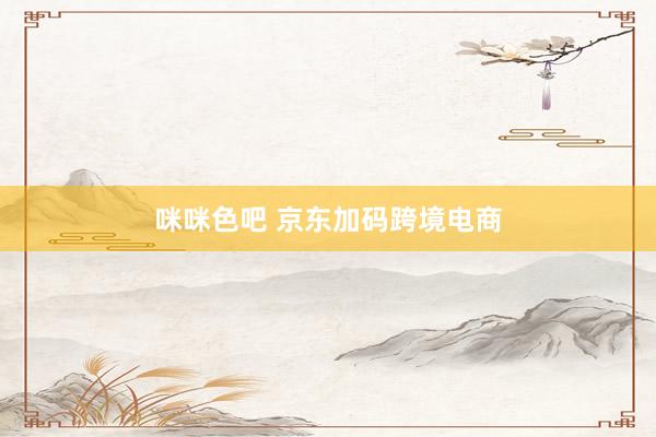 咪咪色吧 京东加码跨境电商