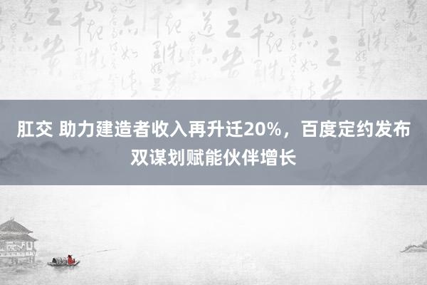 肛交 助力建造者收入再升迁20%，百度定约发布双谋划赋能伙伴增长