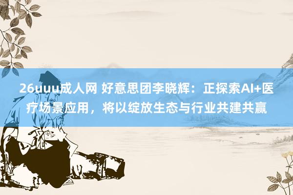 26uuu成人网 好意思团李晓辉：正探索AI+医疗场景应用，将以绽放生态与行业共建共赢