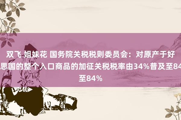 双飞 姐妹花 国务院关税税则委员会：对原产于好意思国的整个入口商品的加征关税税率由34%普及至84%