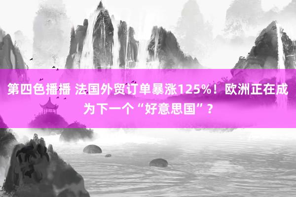 第四色播播 法国外贸订单暴涨125%！欧洲正在成为下一个“好意思国”？