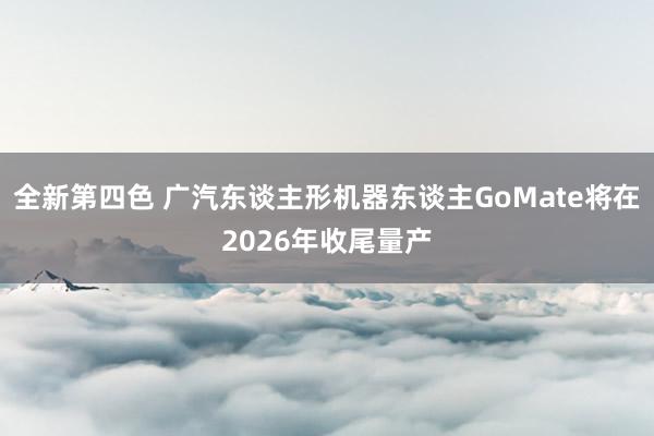 全新第四色 广汽东谈主形机器东谈主GoMate将在2026年收尾量产